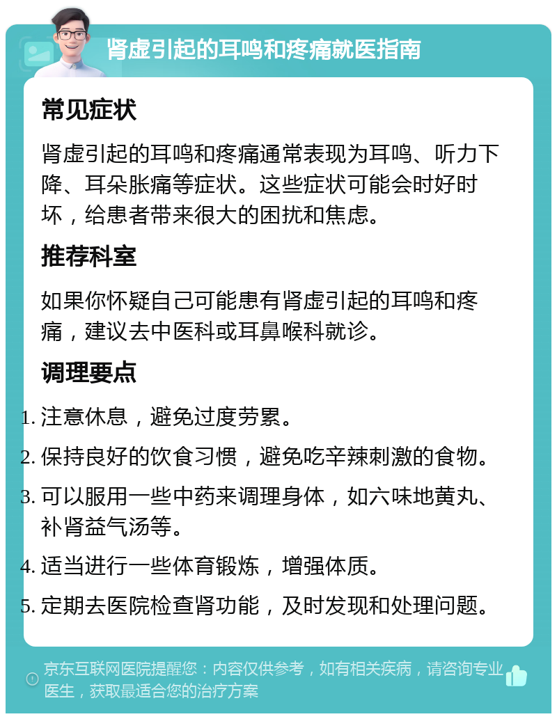 肾虚引起的耳鸣和疼痛就医指南 常见症状 肾虚引起的耳鸣和疼痛通常表现为耳鸣、听力下降、耳朵胀痛等症状。这些症状可能会时好时坏，给患者带来很大的困扰和焦虑。 推荐科室 如果你怀疑自己可能患有肾虚引起的耳鸣和疼痛，建议去中医科或耳鼻喉科就诊。 调理要点 注意休息，避免过度劳累。 保持良好的饮食习惯，避免吃辛辣刺激的食物。 可以服用一些中药来调理身体，如六味地黄丸、补肾益气汤等。 适当进行一些体育锻炼，增强体质。 定期去医院检查肾功能，及时发现和处理问题。