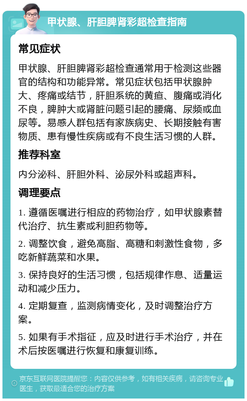 甲状腺、肝胆脾肾彩超检查指南 常见症状 甲状腺、肝胆脾肾彩超检查通常用于检测这些器官的结构和功能异常。常见症状包括甲状腺肿大、疼痛或结节，肝胆系统的黄疸、腹痛或消化不良，脾肿大或肾脏问题引起的腰痛、尿频或血尿等。易感人群包括有家族病史、长期接触有害物质、患有慢性疾病或有不良生活习惯的人群。 推荐科室 内分泌科、肝胆外科、泌尿外科或超声科。 调理要点 1. 遵循医嘱进行相应的药物治疗，如甲状腺素替代治疗、抗生素或利胆药物等。 2. 调整饮食，避免高脂、高糖和刺激性食物，多吃新鲜蔬菜和水果。 3. 保持良好的生活习惯，包括规律作息、适量运动和减少压力。 4. 定期复查，监测病情变化，及时调整治疗方案。 5. 如果有手术指征，应及时进行手术治疗，并在术后按医嘱进行恢复和康复训练。