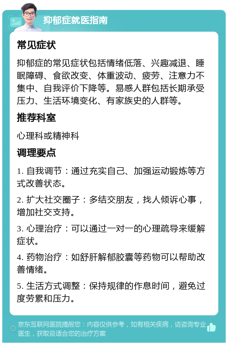 抑郁症就医指南 常见症状 抑郁症的常见症状包括情绪低落、兴趣减退、睡眠障碍、食欲改变、体重波动、疲劳、注意力不集中、自我评价下降等。易感人群包括长期承受压力、生活环境变化、有家族史的人群等。 推荐科室 心理科或精神科 调理要点 1. 自我调节：通过充实自己、加强运动锻炼等方式改善状态。 2. 扩大社交圈子：多结交朋友，找人倾诉心事，增加社交支持。 3. 心理治疗：可以通过一对一的心理疏导来缓解症状。 4. 药物治疗：如舒肝解郁胶囊等药物可以帮助改善情绪。 5. 生活方式调整：保持规律的作息时间，避免过度劳累和压力。