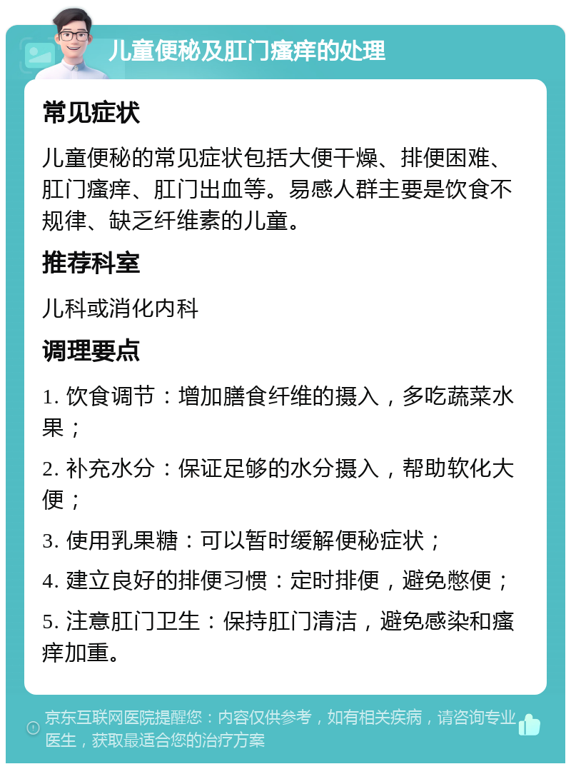 儿童便秘及肛门瘙痒的处理 常见症状 儿童便秘的常见症状包括大便干燥、排便困难、肛门瘙痒、肛门出血等。易感人群主要是饮食不规律、缺乏纤维素的儿童。 推荐科室 儿科或消化内科 调理要点 1. 饮食调节：增加膳食纤维的摄入，多吃蔬菜水果； 2. 补充水分：保证足够的水分摄入，帮助软化大便； 3. 使用乳果糖：可以暂时缓解便秘症状； 4. 建立良好的排便习惯：定时排便，避免憋便； 5. 注意肛门卫生：保持肛门清洁，避免感染和瘙痒加重。