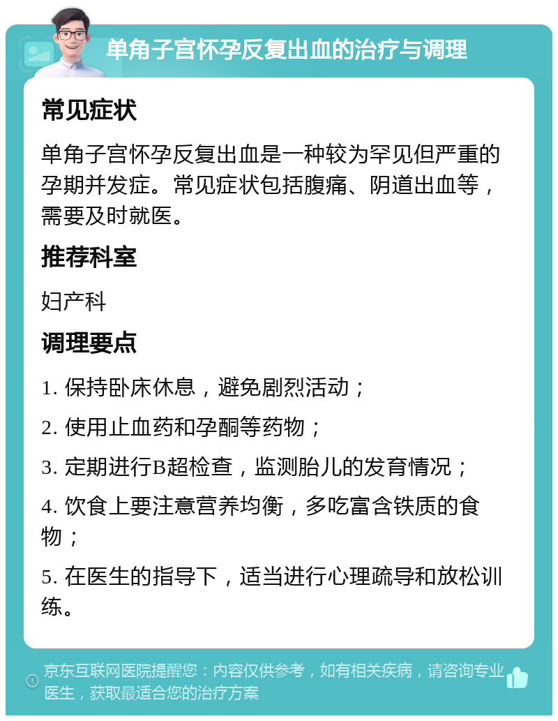 单角子宫怀孕反复出血的治疗与调理 常见症状 单角子宫怀孕反复出血是一种较为罕见但严重的孕期并发症。常见症状包括腹痛、阴道出血等，需要及时就医。 推荐科室 妇产科 调理要点 1. 保持卧床休息，避免剧烈活动； 2. 使用止血药和孕酮等药物； 3. 定期进行B超检查，监测胎儿的发育情况； 4. 饮食上要注意营养均衡，多吃富含铁质的食物； 5. 在医生的指导下，适当进行心理疏导和放松训练。