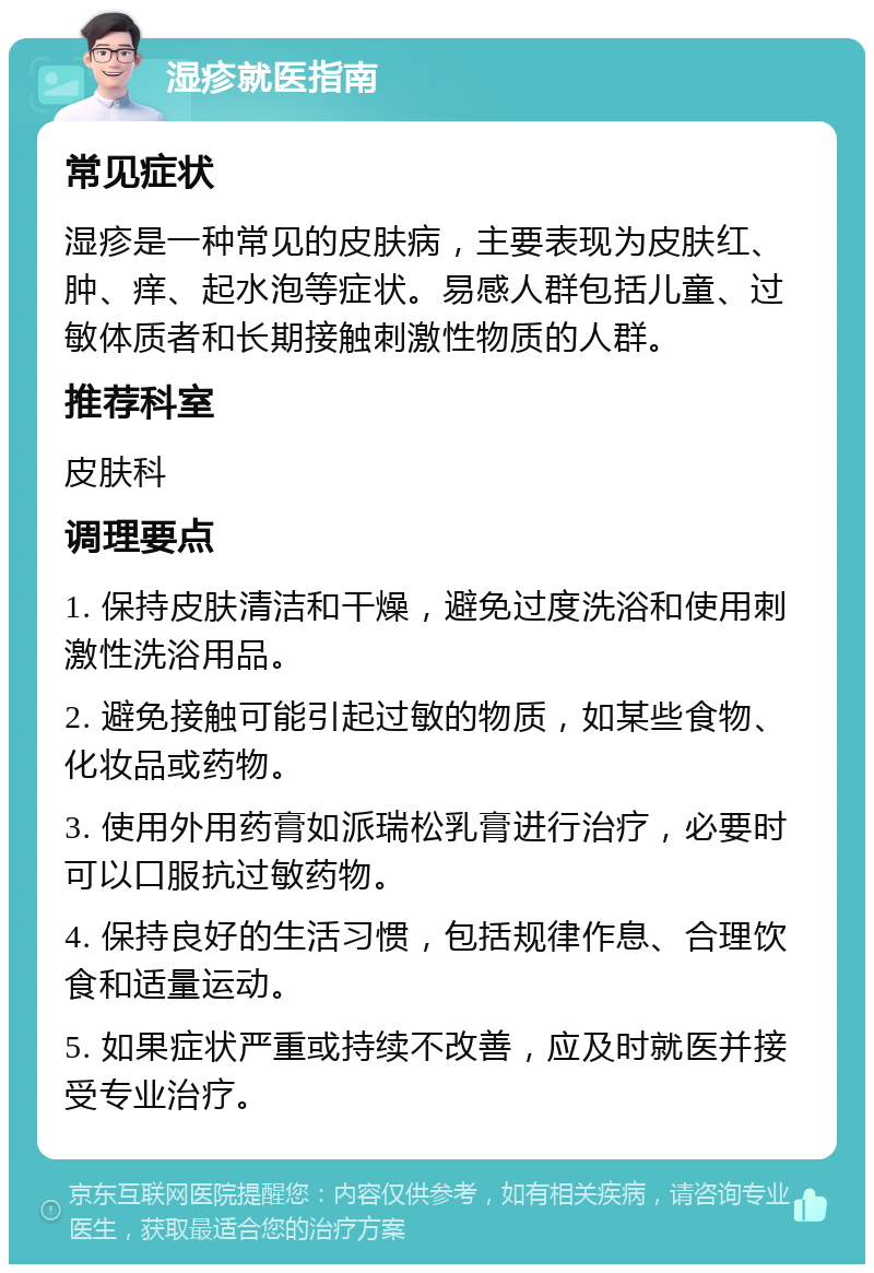 湿疹就医指南 常见症状 湿疹是一种常见的皮肤病，主要表现为皮肤红、肿、痒、起水泡等症状。易感人群包括儿童、过敏体质者和长期接触刺激性物质的人群。 推荐科室 皮肤科 调理要点 1. 保持皮肤清洁和干燥，避免过度洗浴和使用刺激性洗浴用品。 2. 避免接触可能引起过敏的物质，如某些食物、化妆品或药物。 3. 使用外用药膏如派瑞松乳膏进行治疗，必要时可以口服抗过敏药物。 4. 保持良好的生活习惯，包括规律作息、合理饮食和适量运动。 5. 如果症状严重或持续不改善，应及时就医并接受专业治疗。