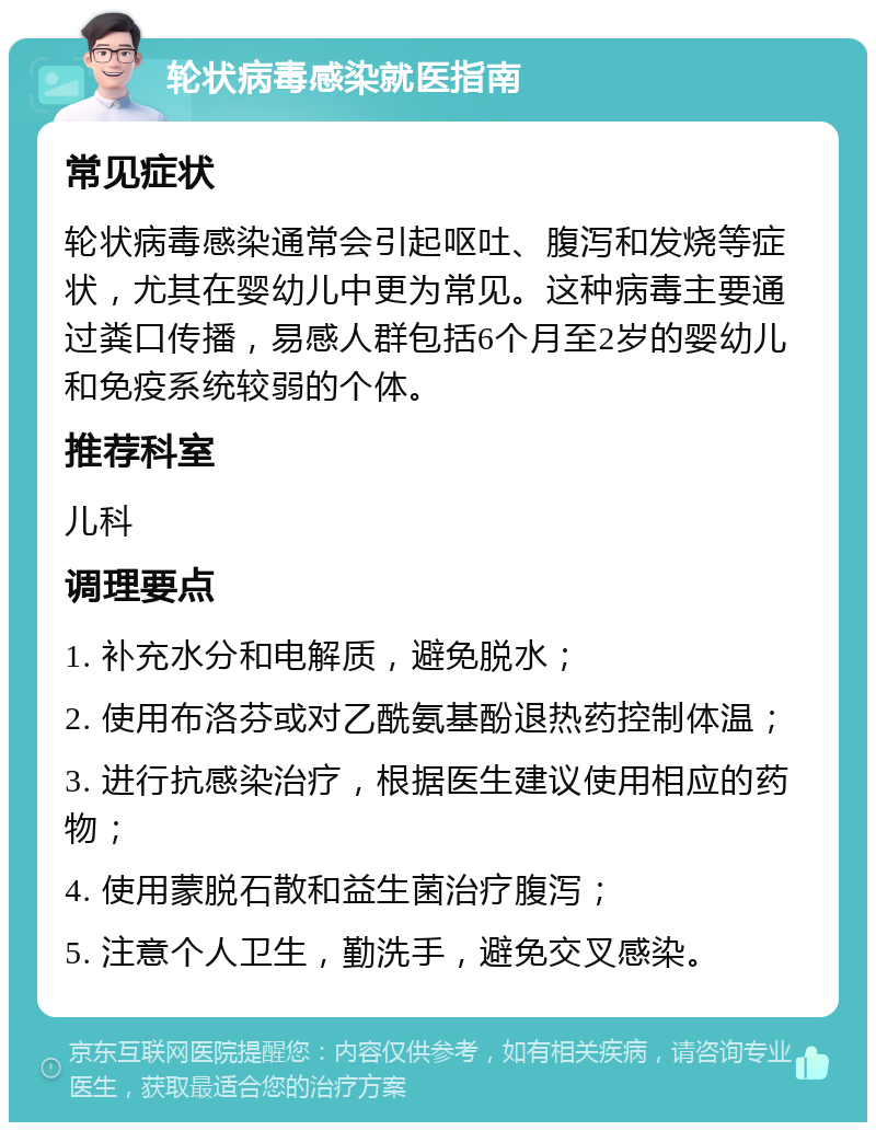 轮状病毒感染就医指南 常见症状 轮状病毒感染通常会引起呕吐、腹泻和发烧等症状，尤其在婴幼儿中更为常见。这种病毒主要通过粪口传播，易感人群包括6个月至2岁的婴幼儿和免疫系统较弱的个体。 推荐科室 儿科 调理要点 1. 补充水分和电解质，避免脱水； 2. 使用布洛芬或对乙酰氨基酚退热药控制体温； 3. 进行抗感染治疗，根据医生建议使用相应的药物； 4. 使用蒙脱石散和益生菌治疗腹泻； 5. 注意个人卫生，勤洗手，避免交叉感染。