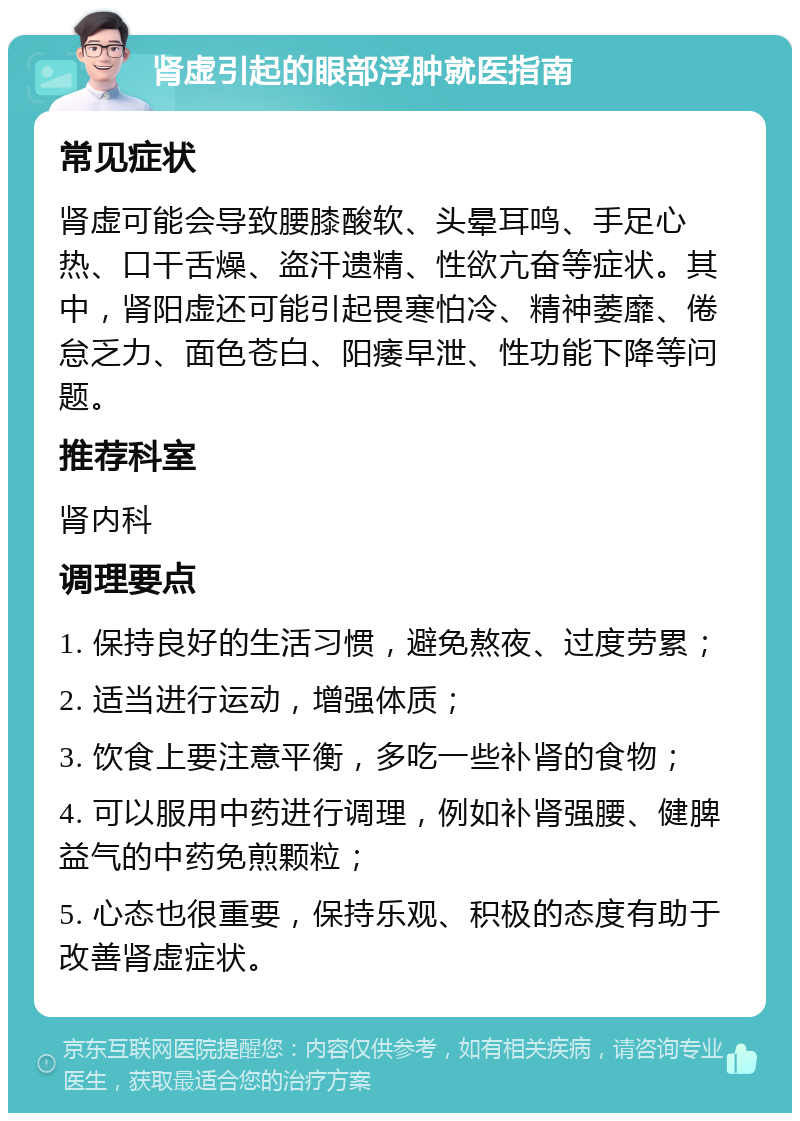 肾虚引起的眼部浮肿就医指南 常见症状 肾虚可能会导致腰膝酸软、头晕耳鸣、手足心热、口干舌燥、盗汗遗精、性欲亢奋等症状。其中，肾阳虚还可能引起畏寒怕冷、精神萎靡、倦怠乏力、面色苍白、阳痿早泄、性功能下降等问题。 推荐科室 肾内科 调理要点 1. 保持良好的生活习惯，避免熬夜、过度劳累； 2. 适当进行运动，增强体质； 3. 饮食上要注意平衡，多吃一些补肾的食物； 4. 可以服用中药进行调理，例如补肾强腰、健脾益气的中药免煎颗粒； 5. 心态也很重要，保持乐观、积极的态度有助于改善肾虚症状。