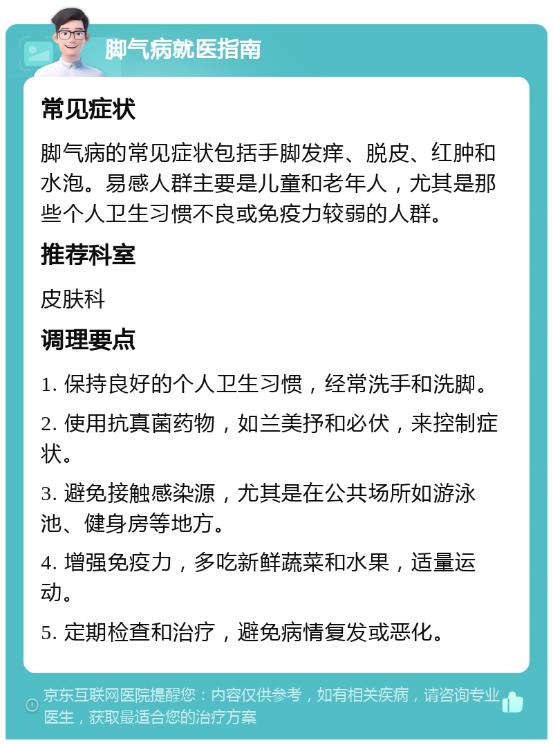 脚气病就医指南 常见症状 脚气病的常见症状包括手脚发痒、脱皮、红肿和水泡。易感人群主要是儿童和老年人，尤其是那些个人卫生习惯不良或免疫力较弱的人群。 推荐科室 皮肤科 调理要点 1. 保持良好的个人卫生习惯，经常洗手和洗脚。 2. 使用抗真菌药物，如兰美抒和必伏，来控制症状。 3. 避免接触感染源，尤其是在公共场所如游泳池、健身房等地方。 4. 增强免疫力，多吃新鲜蔬菜和水果，适量运动。 5. 定期检查和治疗，避免病情复发或恶化。