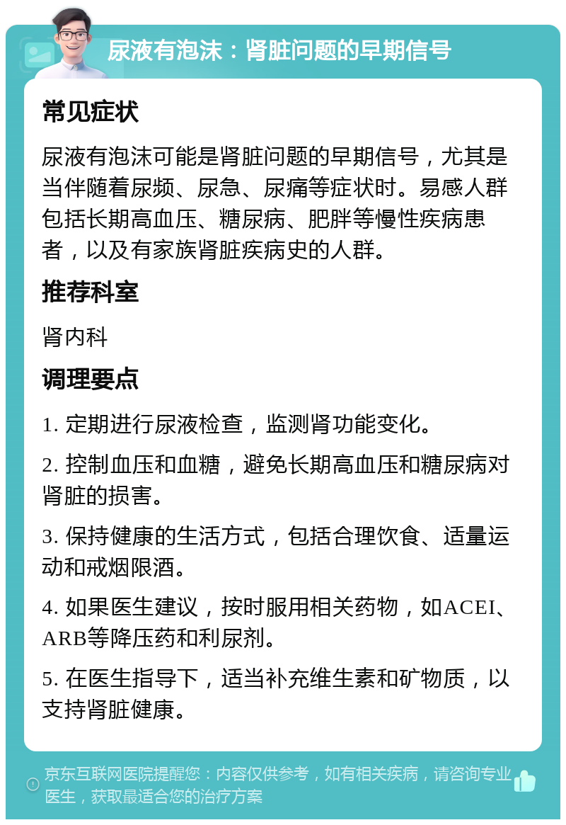 尿液有泡沫：肾脏问题的早期信号 常见症状 尿液有泡沫可能是肾脏问题的早期信号，尤其是当伴随着尿频、尿急、尿痛等症状时。易感人群包括长期高血压、糖尿病、肥胖等慢性疾病患者，以及有家族肾脏疾病史的人群。 推荐科室 肾内科 调理要点 1. 定期进行尿液检查，监测肾功能变化。 2. 控制血压和血糖，避免长期高血压和糖尿病对肾脏的损害。 3. 保持健康的生活方式，包括合理饮食、适量运动和戒烟限酒。 4. 如果医生建议，按时服用相关药物，如ACEI、ARB等降压药和利尿剂。 5. 在医生指导下，适当补充维生素和矿物质，以支持肾脏健康。