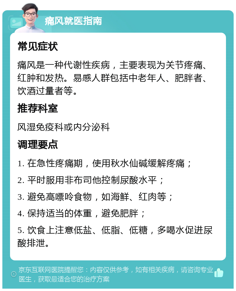 痛风就医指南 常见症状 痛风是一种代谢性疾病，主要表现为关节疼痛、红肿和发热。易感人群包括中老年人、肥胖者、饮酒过量者等。 推荐科室 风湿免疫科或内分泌科 调理要点 1. 在急性疼痛期，使用秋水仙碱缓解疼痛； 2. 平时服用非布司他控制尿酸水平； 3. 避免高嘌呤食物，如海鲜、红肉等； 4. 保持适当的体重，避免肥胖； 5. 饮食上注意低盐、低脂、低糖，多喝水促进尿酸排泄。