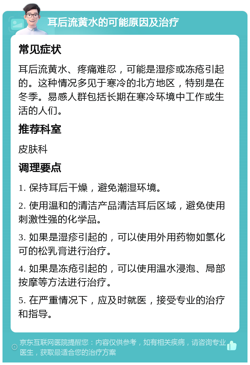 耳后流黄水的可能原因及治疗 常见症状 耳后流黄水、疼痛难忍，可能是湿疹或冻疮引起的。这种情况多见于寒冷的北方地区，特别是在冬季。易感人群包括长期在寒冷环境中工作或生活的人们。 推荐科室 皮肤科 调理要点 1. 保持耳后干燥，避免潮湿环境。 2. 使用温和的清洁产品清洁耳后区域，避免使用刺激性强的化学品。 3. 如果是湿疹引起的，可以使用外用药物如氢化可的松乳膏进行治疗。 4. 如果是冻疮引起的，可以使用温水浸泡、局部按摩等方法进行治疗。 5. 在严重情况下，应及时就医，接受专业的治疗和指导。