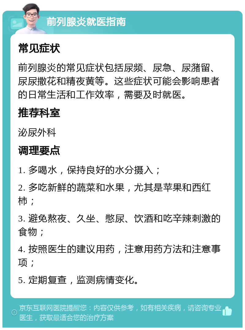 前列腺炎就医指南 常见症状 前列腺炎的常见症状包括尿频、尿急、尿潴留、尿尿撒花和精夜黄等。这些症状可能会影响患者的日常生活和工作效率，需要及时就医。 推荐科室 泌尿外科 调理要点 1. 多喝水，保持良好的水分摄入； 2. 多吃新鲜的蔬菜和水果，尤其是苹果和西红柿； 3. 避免熬夜、久坐、憋尿、饮酒和吃辛辣刺激的食物； 4. 按照医生的建议用药，注意用药方法和注意事项； 5. 定期复查，监测病情变化。