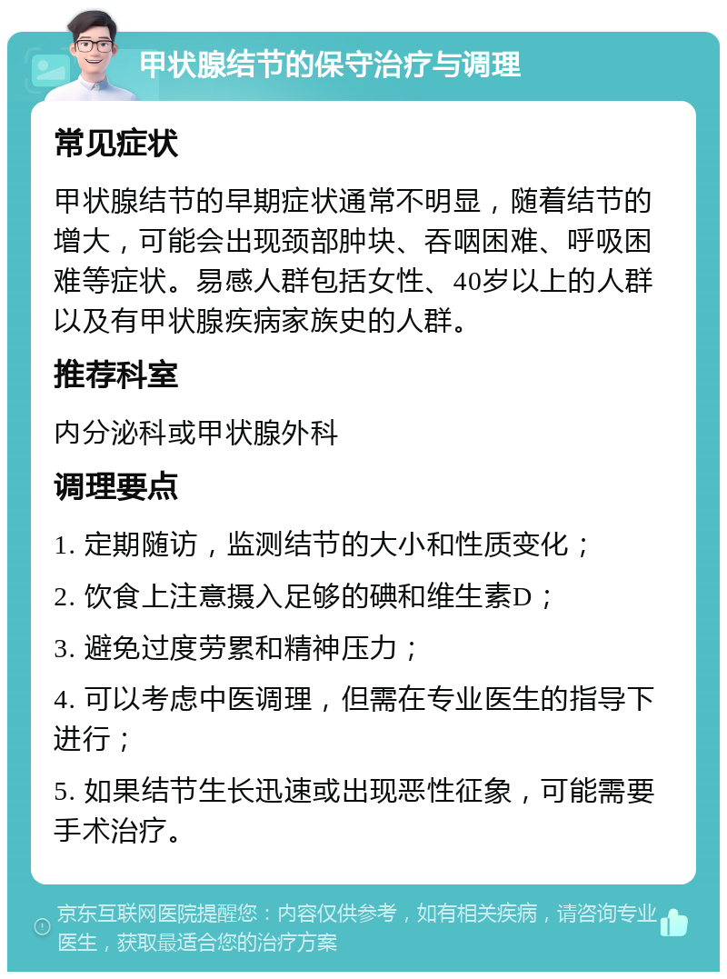 甲状腺结节的保守治疗与调理 常见症状 甲状腺结节的早期症状通常不明显，随着结节的增大，可能会出现颈部肿块、吞咽困难、呼吸困难等症状。易感人群包括女性、40岁以上的人群以及有甲状腺疾病家族史的人群。 推荐科室 内分泌科或甲状腺外科 调理要点 1. 定期随访，监测结节的大小和性质变化； 2. 饮食上注意摄入足够的碘和维生素D； 3. 避免过度劳累和精神压力； 4. 可以考虑中医调理，但需在专业医生的指导下进行； 5. 如果结节生长迅速或出现恶性征象，可能需要手术治疗。