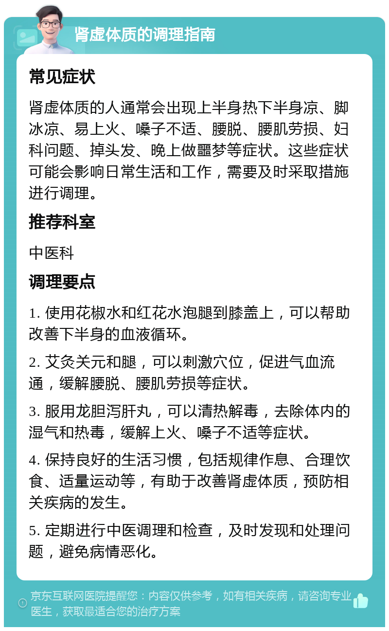 肾虚体质的调理指南 常见症状 肾虚体质的人通常会出现上半身热下半身凉、脚冰凉、易上火、嗓子不适、腰脱、腰肌劳损、妇科问题、掉头发、晚上做噩梦等症状。这些症状可能会影响日常生活和工作，需要及时采取措施进行调理。 推荐科室 中医科 调理要点 1. 使用花椒水和红花水泡腿到膝盖上，可以帮助改善下半身的血液循环。 2. 艾灸关元和腿，可以刺激穴位，促进气血流通，缓解腰脱、腰肌劳损等症状。 3. 服用龙胆泻肝丸，可以清热解毒，去除体内的湿气和热毒，缓解上火、嗓子不适等症状。 4. 保持良好的生活习惯，包括规律作息、合理饮食、适量运动等，有助于改善肾虚体质，预防相关疾病的发生。 5. 定期进行中医调理和检查，及时发现和处理问题，避免病情恶化。