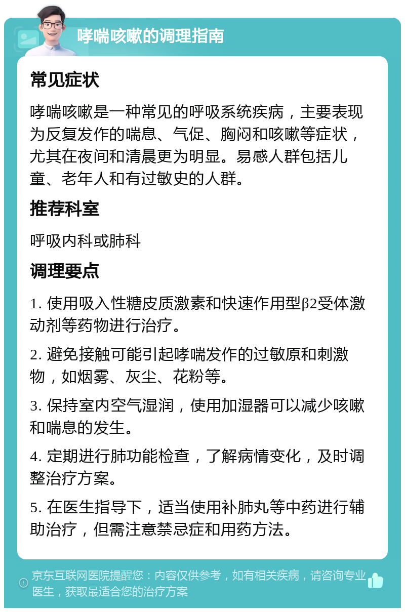 哮喘咳嗽的调理指南 常见症状 哮喘咳嗽是一种常见的呼吸系统疾病，主要表现为反复发作的喘息、气促、胸闷和咳嗽等症状，尤其在夜间和清晨更为明显。易感人群包括儿童、老年人和有过敏史的人群。 推荐科室 呼吸内科或肺科 调理要点 1. 使用吸入性糖皮质激素和快速作用型β2受体激动剂等药物进行治疗。 2. 避免接触可能引起哮喘发作的过敏原和刺激物，如烟雾、灰尘、花粉等。 3. 保持室内空气湿润，使用加湿器可以减少咳嗽和喘息的发生。 4. 定期进行肺功能检查，了解病情变化，及时调整治疗方案。 5. 在医生指导下，适当使用补肺丸等中药进行辅助治疗，但需注意禁忌症和用药方法。