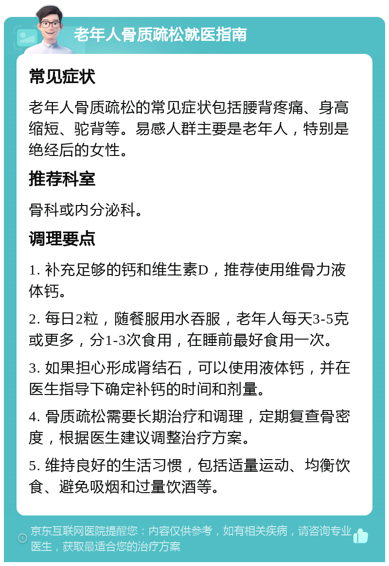 老年人骨质疏松就医指南 常见症状 老年人骨质疏松的常见症状包括腰背疼痛、身高缩短、驼背等。易感人群主要是老年人，特别是绝经后的女性。 推荐科室 骨科或内分泌科。 调理要点 1. 补充足够的钙和维生素D，推荐使用维骨力液体钙。 2. 每日2粒，随餐服用水吞服，老年人每天3-5克或更多，分1-3次食用，在睡前最好食用一次。 3. 如果担心形成肾结石，可以使用液体钙，并在医生指导下确定补钙的时间和剂量。 4. 骨质疏松需要长期治疗和调理，定期复查骨密度，根据医生建议调整治疗方案。 5. 维持良好的生活习惯，包括适量运动、均衡饮食、避免吸烟和过量饮酒等。