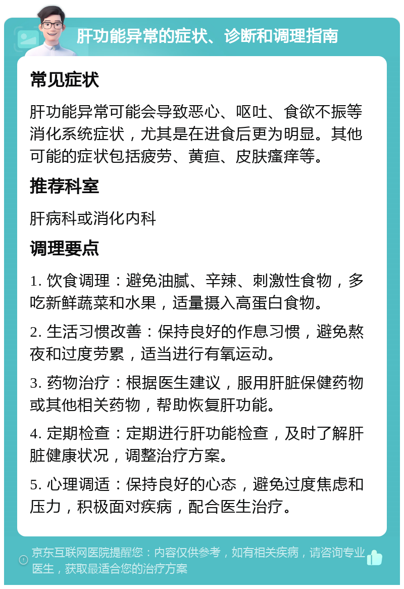 肝功能异常的症状、诊断和调理指南 常见症状 肝功能异常可能会导致恶心、呕吐、食欲不振等消化系统症状，尤其是在进食后更为明显。其他可能的症状包括疲劳、黄疸、皮肤瘙痒等。 推荐科室 肝病科或消化内科 调理要点 1. 饮食调理：避免油腻、辛辣、刺激性食物，多吃新鲜蔬菜和水果，适量摄入高蛋白食物。 2. 生活习惯改善：保持良好的作息习惯，避免熬夜和过度劳累，适当进行有氧运动。 3. 药物治疗：根据医生建议，服用肝脏保健药物或其他相关药物，帮助恢复肝功能。 4. 定期检查：定期进行肝功能检查，及时了解肝脏健康状况，调整治疗方案。 5. 心理调适：保持良好的心态，避免过度焦虑和压力，积极面对疾病，配合医生治疗。