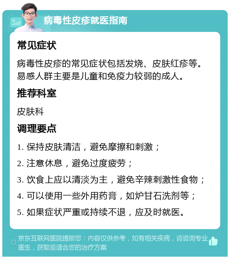 病毒性皮疹就医指南 常见症状 病毒性皮疹的常见症状包括发烧、皮肤红疹等。易感人群主要是儿童和免疫力较弱的成人。 推荐科室 皮肤科 调理要点 1. 保持皮肤清洁，避免摩擦和刺激； 2. 注意休息，避免过度疲劳； 3. 饮食上应以清淡为主，避免辛辣刺激性食物； 4. 可以使用一些外用药膏，如炉甘石洗剂等； 5. 如果症状严重或持续不退，应及时就医。