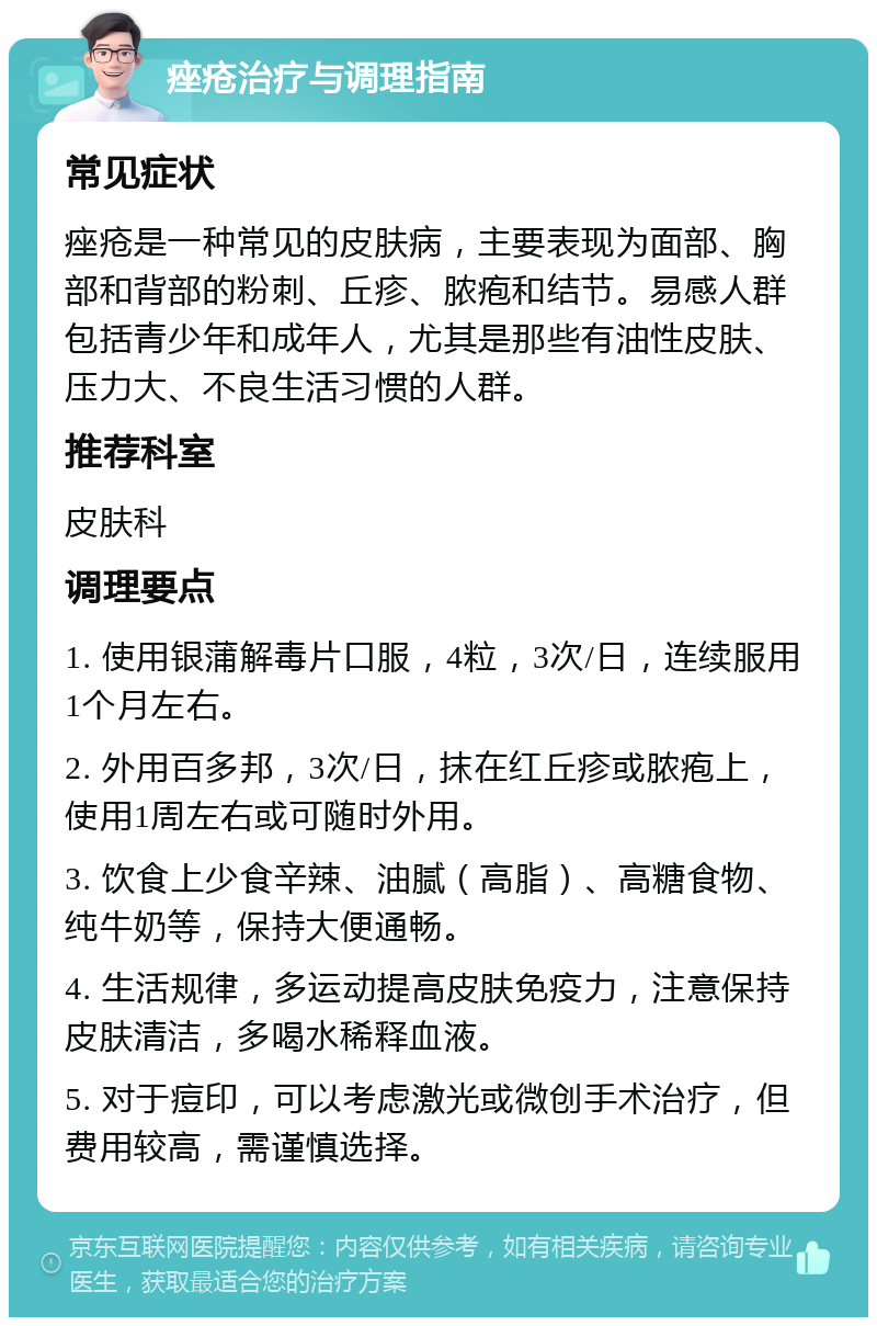 痤疮治疗与调理指南 常见症状 痤疮是一种常见的皮肤病，主要表现为面部、胸部和背部的粉刺、丘疹、脓疱和结节。易感人群包括青少年和成年人，尤其是那些有油性皮肤、压力大、不良生活习惯的人群。 推荐科室 皮肤科 调理要点 1. 使用银蒲解毒片口服，4粒，3次/日，连续服用1个月左右。 2. 外用百多邦，3次/日，抹在红丘疹或脓疱上，使用1周左右或可随时外用。 3. 饮食上少食辛辣、油腻（高脂）、高糖食物、纯牛奶等，保持大便通畅。 4. 生活规律，多运动提高皮肤免疫力，注意保持皮肤清洁，多喝水稀释血液。 5. 对于痘印，可以考虑激光或微创手术治疗，但费用较高，需谨慎选择。