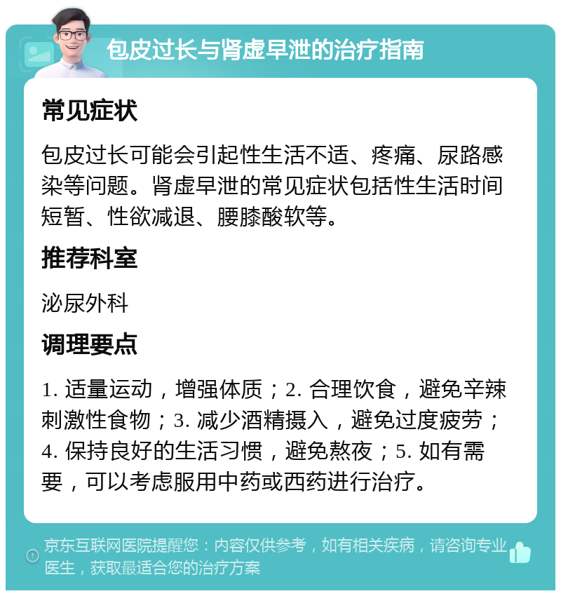 包皮过长与肾虚早泄的治疗指南 常见症状 包皮过长可能会引起性生活不适、疼痛、尿路感染等问题。肾虚早泄的常见症状包括性生活时间短暂、性欲减退、腰膝酸软等。 推荐科室 泌尿外科 调理要点 1. 适量运动，增强体质；2. 合理饮食，避免辛辣刺激性食物；3. 减少酒精摄入，避免过度疲劳；4. 保持良好的生活习惯，避免熬夜；5. 如有需要，可以考虑服用中药或西药进行治疗。