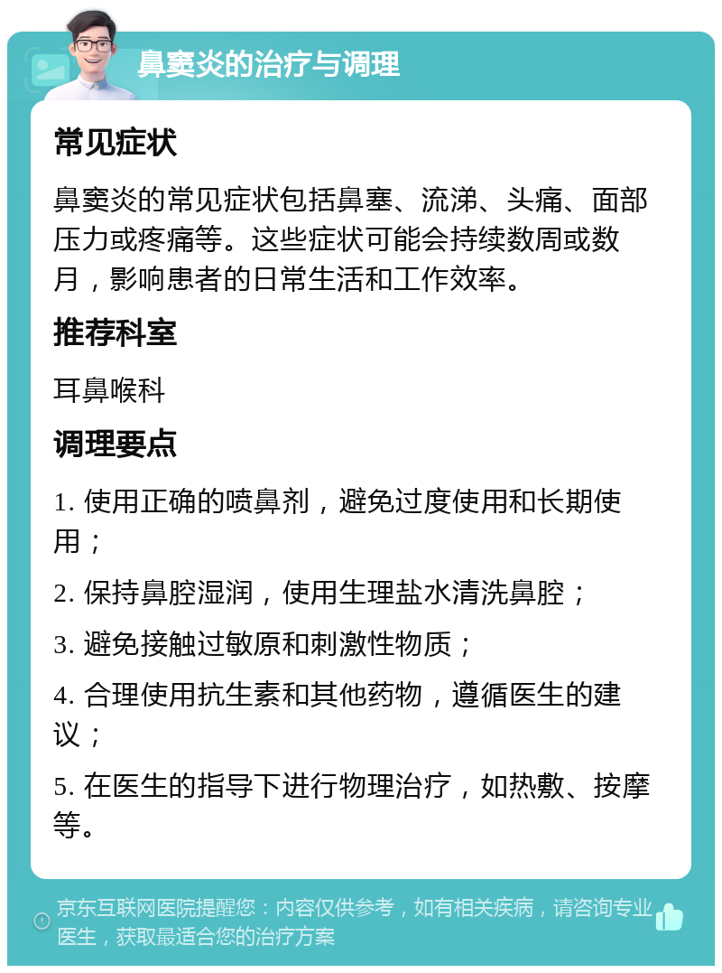 鼻窦炎的治疗与调理 常见症状 鼻窦炎的常见症状包括鼻塞、流涕、头痛、面部压力或疼痛等。这些症状可能会持续数周或数月，影响患者的日常生活和工作效率。 推荐科室 耳鼻喉科 调理要点 1. 使用正确的喷鼻剂，避免过度使用和长期使用； 2. 保持鼻腔湿润，使用生理盐水清洗鼻腔； 3. 避免接触过敏原和刺激性物质； 4. 合理使用抗生素和其他药物，遵循医生的建议； 5. 在医生的指导下进行物理治疗，如热敷、按摩等。