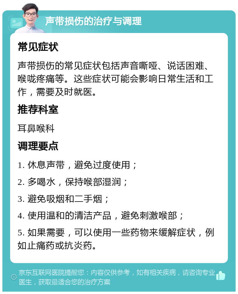 声带损伤的治疗与调理 常见症状 声带损伤的常见症状包括声音嘶哑、说话困难、喉咙疼痛等。这些症状可能会影响日常生活和工作，需要及时就医。 推荐科室 耳鼻喉科 调理要点 1. 休息声带，避免过度使用； 2. 多喝水，保持喉部湿润； 3. 避免吸烟和二手烟； 4. 使用温和的清洁产品，避免刺激喉部； 5. 如果需要，可以使用一些药物来缓解症状，例如止痛药或抗炎药。