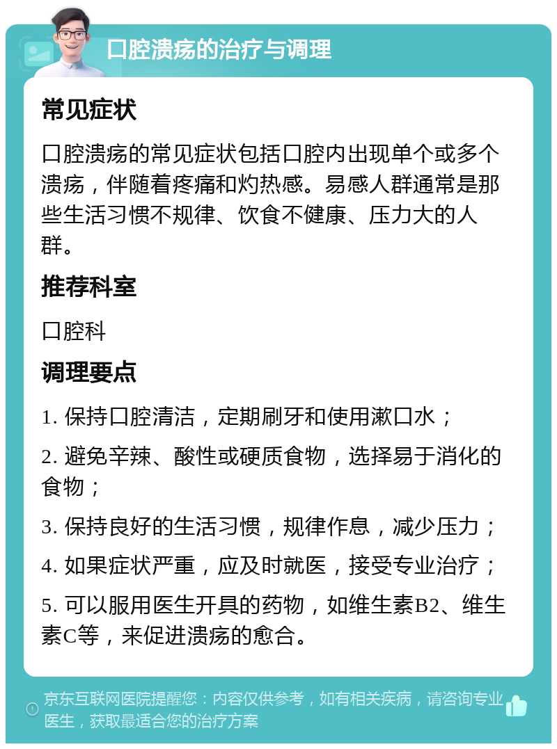 口腔溃疡的治疗与调理 常见症状 口腔溃疡的常见症状包括口腔内出现单个或多个溃疡，伴随着疼痛和灼热感。易感人群通常是那些生活习惯不规律、饮食不健康、压力大的人群。 推荐科室 口腔科 调理要点 1. 保持口腔清洁，定期刷牙和使用漱口水； 2. 避免辛辣、酸性或硬质食物，选择易于消化的食物； 3. 保持良好的生活习惯，规律作息，减少压力； 4. 如果症状严重，应及时就医，接受专业治疗； 5. 可以服用医生开具的药物，如维生素B2、维生素C等，来促进溃疡的愈合。