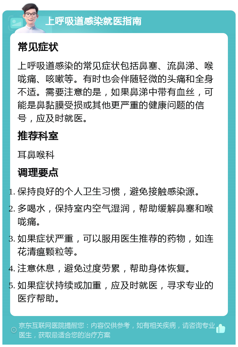 上呼吸道感染就医指南 常见症状 上呼吸道感染的常见症状包括鼻塞、流鼻涕、喉咙痛、咳嗽等。有时也会伴随轻微的头痛和全身不适。需要注意的是，如果鼻涕中带有血丝，可能是鼻黏膜受损或其他更严重的健康问题的信号，应及时就医。 推荐科室 耳鼻喉科 调理要点 保持良好的个人卫生习惯，避免接触感染源。 多喝水，保持室内空气湿润，帮助缓解鼻塞和喉咙痛。 如果症状严重，可以服用医生推荐的药物，如连花清瘟颗粒等。 注意休息，避免过度劳累，帮助身体恢复。 如果症状持续或加重，应及时就医，寻求专业的医疗帮助。