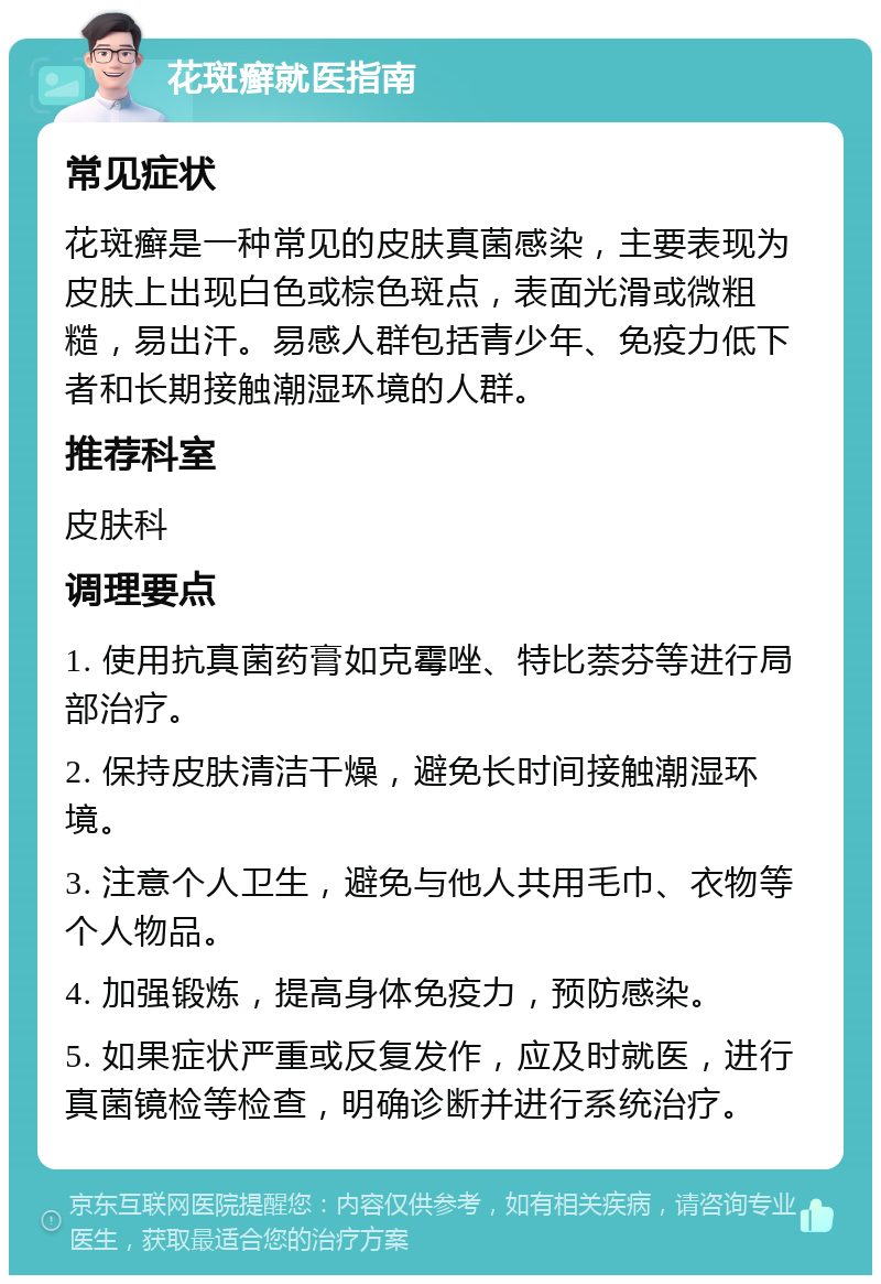 花斑癣就医指南 常见症状 花斑癣是一种常见的皮肤真菌感染，主要表现为皮肤上出现白色或棕色斑点，表面光滑或微粗糙，易出汗。易感人群包括青少年、免疫力低下者和长期接触潮湿环境的人群。 推荐科室 皮肤科 调理要点 1. 使用抗真菌药膏如克霉唑、特比萘芬等进行局部治疗。 2. 保持皮肤清洁干燥，避免长时间接触潮湿环境。 3. 注意个人卫生，避免与他人共用毛巾、衣物等个人物品。 4. 加强锻炼，提高身体免疫力，预防感染。 5. 如果症状严重或反复发作，应及时就医，进行真菌镜检等检查，明确诊断并进行系统治疗。