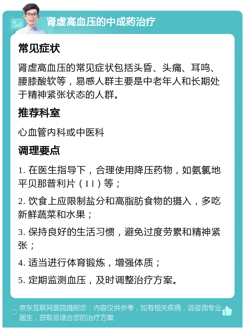 肾虚高血压的中成药治疗 常见症状 肾虚高血压的常见症状包括头昏、头痛、耳鸣、腰膝酸软等，易感人群主要是中老年人和长期处于精神紧张状态的人群。 推荐科室 心血管内科或中医科 调理要点 1. 在医生指导下，合理使用降压药物，如氨氯地平贝那普利片（I l）等； 2. 饮食上应限制盐分和高脂肪食物的摄入，多吃新鲜蔬菜和水果； 3. 保持良好的生活习惯，避免过度劳累和精神紧张； 4. 适当进行体育锻炼，增强体质； 5. 定期监测血压，及时调整治疗方案。