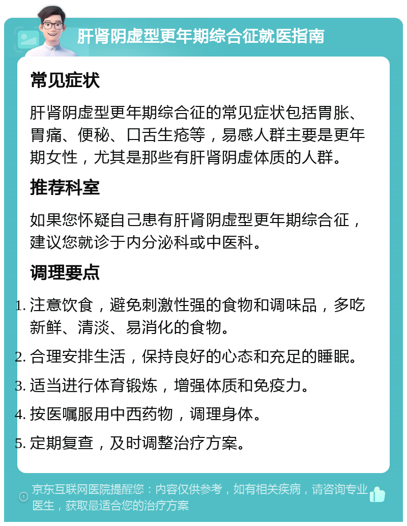 肝肾阴虚型更年期综合征就医指南 常见症状 肝肾阴虚型更年期综合征的常见症状包括胃胀、胃痛、便秘、口舌生疮等，易感人群主要是更年期女性，尤其是那些有肝肾阴虚体质的人群。 推荐科室 如果您怀疑自己患有肝肾阴虚型更年期综合征，建议您就诊于内分泌科或中医科。 调理要点 注意饮食，避免刺激性强的食物和调味品，多吃新鲜、清淡、易消化的食物。 合理安排生活，保持良好的心态和充足的睡眠。 适当进行体育锻炼，增强体质和免疫力。 按医嘱服用中西药物，调理身体。 定期复查，及时调整治疗方案。