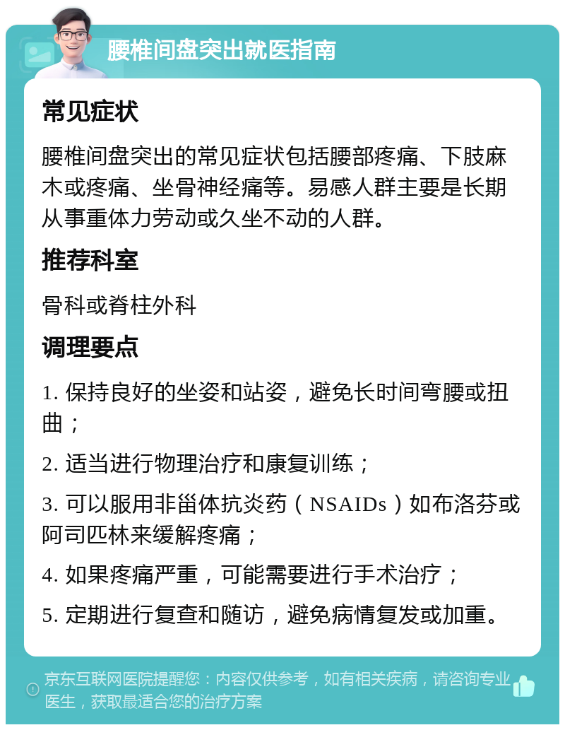 腰椎间盘突出就医指南 常见症状 腰椎间盘突出的常见症状包括腰部疼痛、下肢麻木或疼痛、坐骨神经痛等。易感人群主要是长期从事重体力劳动或久坐不动的人群。 推荐科室 骨科或脊柱外科 调理要点 1. 保持良好的坐姿和站姿，避免长时间弯腰或扭曲； 2. 适当进行物理治疗和康复训练； 3. 可以服用非甾体抗炎药（NSAIDs）如布洛芬或阿司匹林来缓解疼痛； 4. 如果疼痛严重，可能需要进行手术治疗； 5. 定期进行复查和随访，避免病情复发或加重。