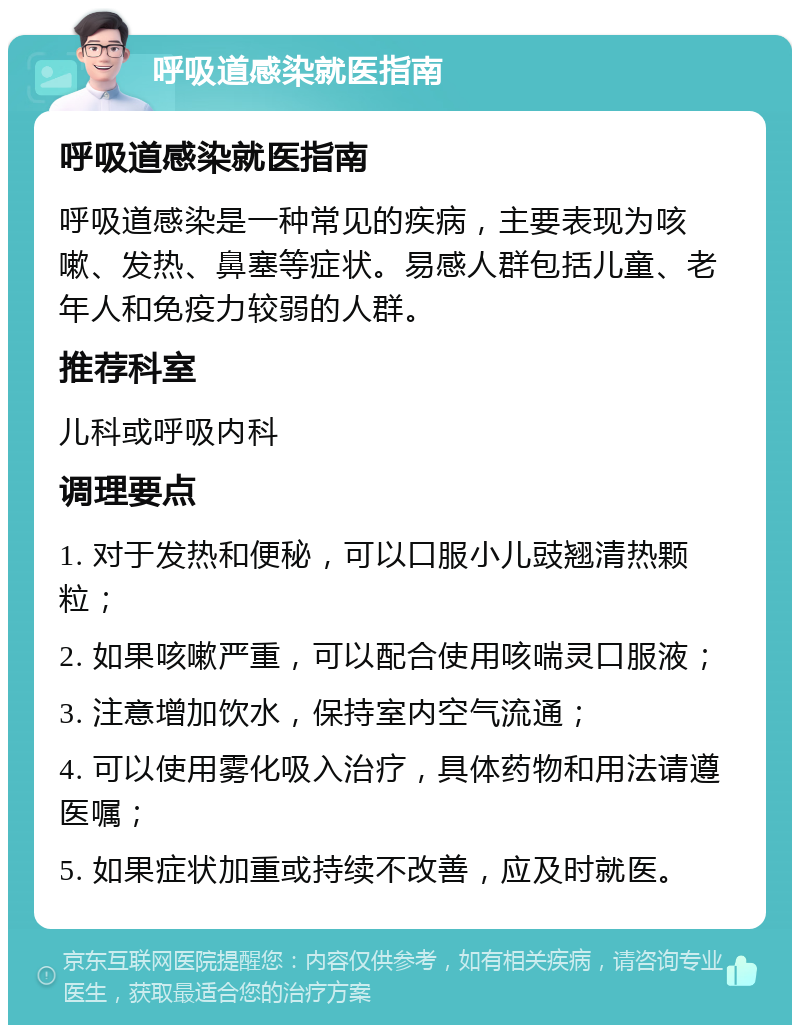 呼吸道感染就医指南 呼吸道感染就医指南 呼吸道感染是一种常见的疾病，主要表现为咳嗽、发热、鼻塞等症状。易感人群包括儿童、老年人和免疫力较弱的人群。 推荐科室 儿科或呼吸内科 调理要点 1. 对于发热和便秘，可以口服小儿豉翘清热颗粒； 2. 如果咳嗽严重，可以配合使用咳喘灵口服液； 3. 注意增加饮水，保持室内空气流通； 4. 可以使用雾化吸入治疗，具体药物和用法请遵医嘱； 5. 如果症状加重或持续不改善，应及时就医。