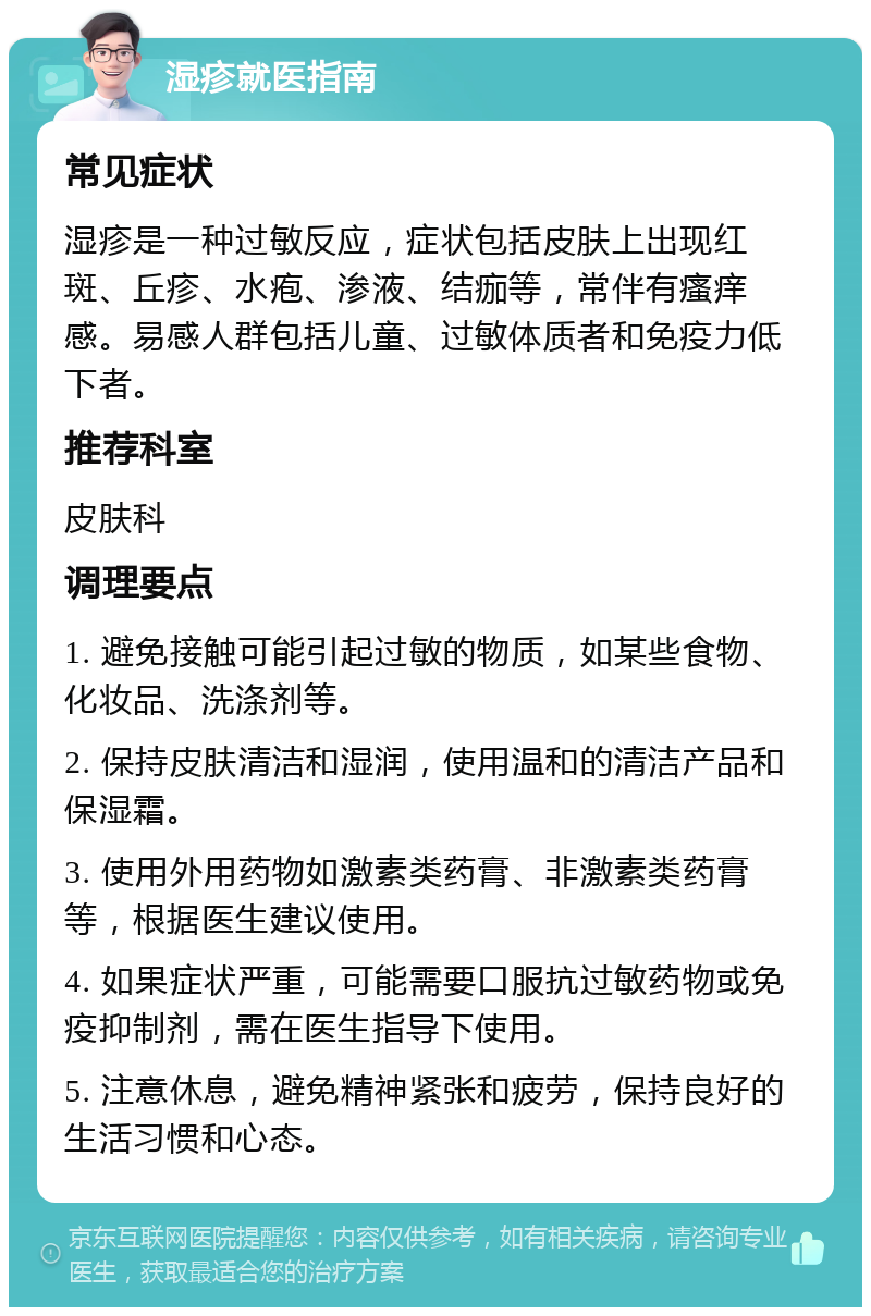 湿疹就医指南 常见症状 湿疹是一种过敏反应，症状包括皮肤上出现红斑、丘疹、水疱、渗液、结痂等，常伴有瘙痒感。易感人群包括儿童、过敏体质者和免疫力低下者。 推荐科室 皮肤科 调理要点 1. 避免接触可能引起过敏的物质，如某些食物、化妆品、洗涤剂等。 2. 保持皮肤清洁和湿润，使用温和的清洁产品和保湿霜。 3. 使用外用药物如激素类药膏、非激素类药膏等，根据医生建议使用。 4. 如果症状严重，可能需要口服抗过敏药物或免疫抑制剂，需在医生指导下使用。 5. 注意休息，避免精神紧张和疲劳，保持良好的生活习惯和心态。