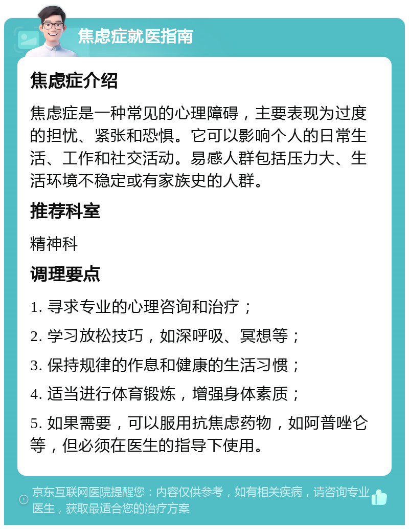 焦虑症就医指南 焦虑症介绍 焦虑症是一种常见的心理障碍，主要表现为过度的担忧、紧张和恐惧。它可以影响个人的日常生活、工作和社交活动。易感人群包括压力大、生活环境不稳定或有家族史的人群。 推荐科室 精神科 调理要点 1. 寻求专业的心理咨询和治疗； 2. 学习放松技巧，如深呼吸、冥想等； 3. 保持规律的作息和健康的生活习惯； 4. 适当进行体育锻炼，增强身体素质； 5. 如果需要，可以服用抗焦虑药物，如阿普唑仑等，但必须在医生的指导下使用。