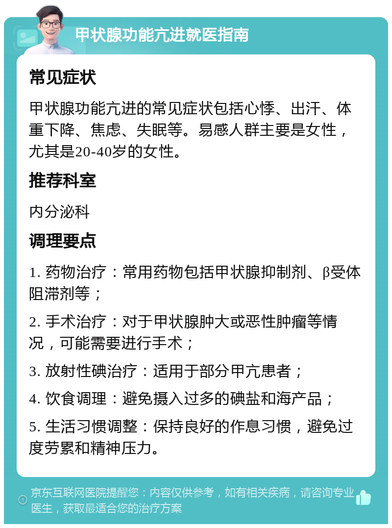 甲状腺功能亢进就医指南 常见症状 甲状腺功能亢进的常见症状包括心悸、出汗、体重下降、焦虑、失眠等。易感人群主要是女性，尤其是20-40岁的女性。 推荐科室 内分泌科 调理要点 1. 药物治疗：常用药物包括甲状腺抑制剂、β受体阻滞剂等； 2. 手术治疗：对于甲状腺肿大或恶性肿瘤等情况，可能需要进行手术； 3. 放射性碘治疗：适用于部分甲亢患者； 4. 饮食调理：避免摄入过多的碘盐和海产品； 5. 生活习惯调整：保持良好的作息习惯，避免过度劳累和精神压力。