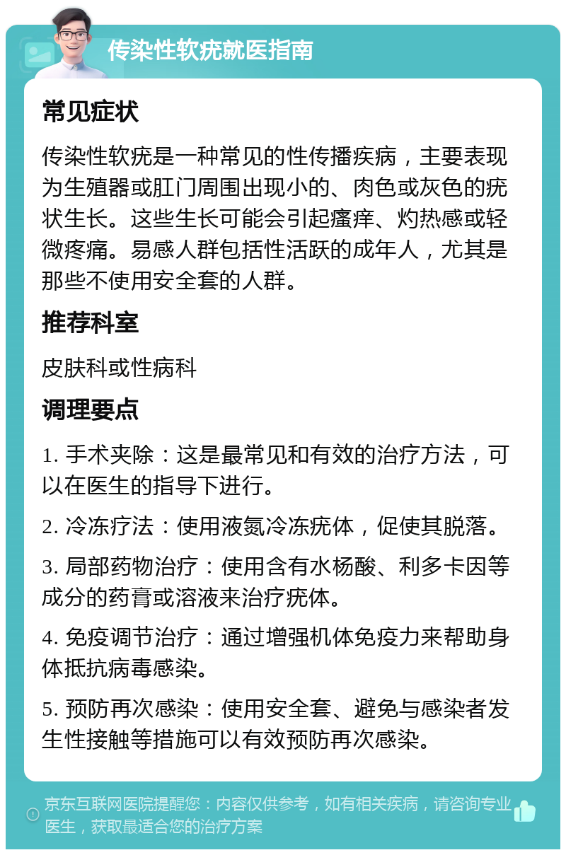 传染性软疣就医指南 常见症状 传染性软疣是一种常见的性传播疾病，主要表现为生殖器或肛门周围出现小的、肉色或灰色的疣状生长。这些生长可能会引起瘙痒、灼热感或轻微疼痛。易感人群包括性活跃的成年人，尤其是那些不使用安全套的人群。 推荐科室 皮肤科或性病科 调理要点 1. 手术夹除：这是最常见和有效的治疗方法，可以在医生的指导下进行。 2. 冷冻疗法：使用液氮冷冻疣体，促使其脱落。 3. 局部药物治疗：使用含有水杨酸、利多卡因等成分的药膏或溶液来治疗疣体。 4. 免疫调节治疗：通过增强机体免疫力来帮助身体抵抗病毒感染。 5. 预防再次感染：使用安全套、避免与感染者发生性接触等措施可以有效预防再次感染。