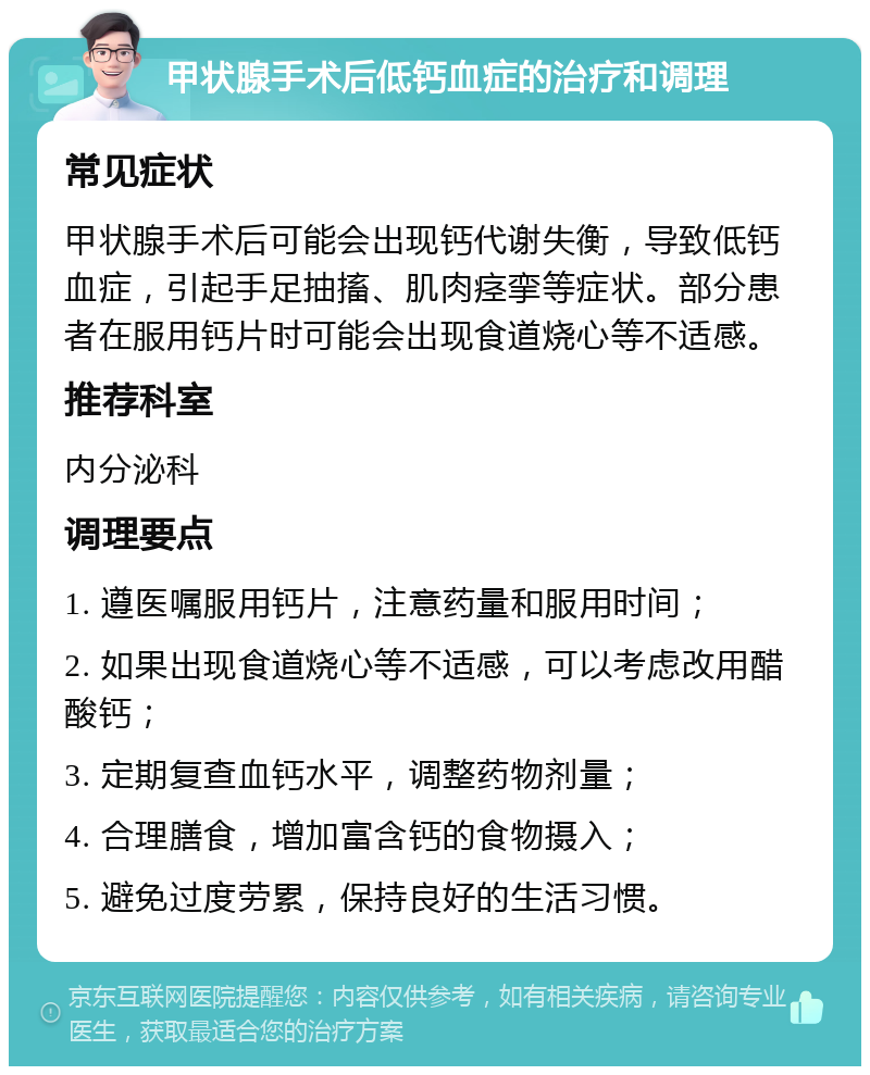 甲状腺手术后低钙血症的治疗和调理 常见症状 甲状腺手术后可能会出现钙代谢失衡，导致低钙血症，引起手足抽搐、肌肉痉挛等症状。部分患者在服用钙片时可能会出现食道烧心等不适感。 推荐科室 内分泌科 调理要点 1. 遵医嘱服用钙片，注意药量和服用时间； 2. 如果出现食道烧心等不适感，可以考虑改用醋酸钙； 3. 定期复查血钙水平，调整药物剂量； 4. 合理膳食，增加富含钙的食物摄入； 5. 避免过度劳累，保持良好的生活习惯。