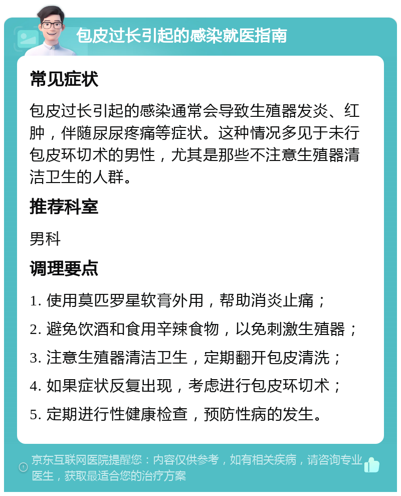 包皮过长引起的感染就医指南 常见症状 包皮过长引起的感染通常会导致生殖器发炎、红肿，伴随尿尿疼痛等症状。这种情况多见于未行包皮环切术的男性，尤其是那些不注意生殖器清洁卫生的人群。 推荐科室 男科 调理要点 1. 使用莫匹罗星软膏外用，帮助消炎止痛； 2. 避免饮酒和食用辛辣食物，以免刺激生殖器； 3. 注意生殖器清洁卫生，定期翻开包皮清洗； 4. 如果症状反复出现，考虑进行包皮环切术； 5. 定期进行性健康检查，预防性病的发生。