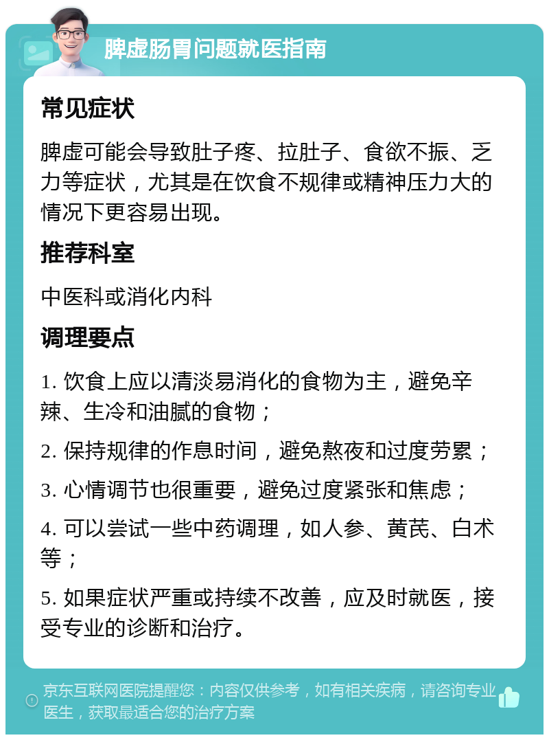 脾虚肠胃问题就医指南 常见症状 脾虚可能会导致肚子疼、拉肚子、食欲不振、乏力等症状，尤其是在饮食不规律或精神压力大的情况下更容易出现。 推荐科室 中医科或消化内科 调理要点 1. 饮食上应以清淡易消化的食物为主，避免辛辣、生冷和油腻的食物； 2. 保持规律的作息时间，避免熬夜和过度劳累； 3. 心情调节也很重要，避免过度紧张和焦虑； 4. 可以尝试一些中药调理，如人参、黄芪、白术等； 5. 如果症状严重或持续不改善，应及时就医，接受专业的诊断和治疗。