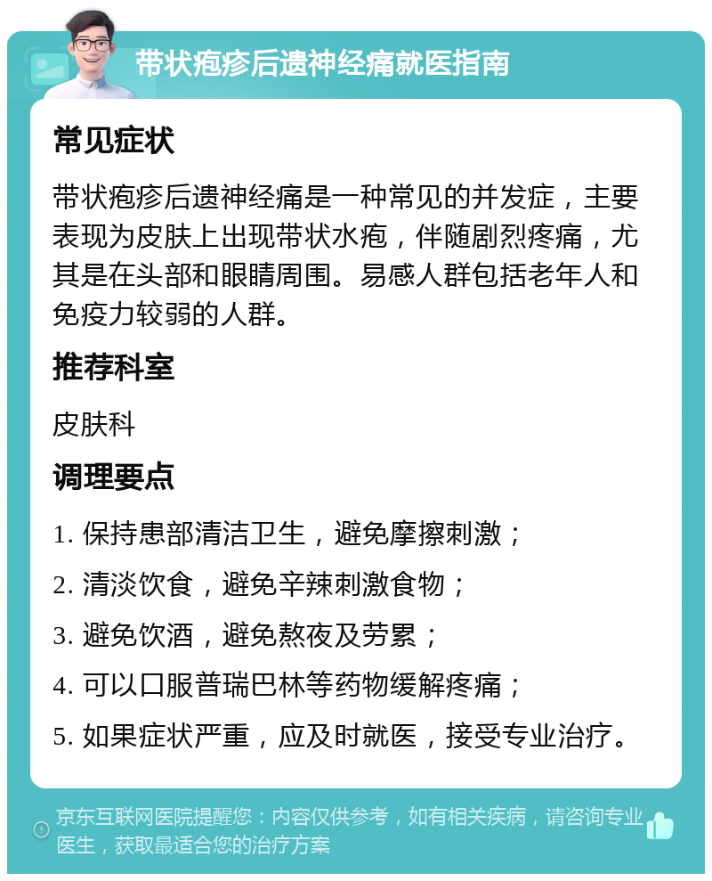 带状疱疹后遗神经痛就医指南 常见症状 带状疱疹后遗神经痛是一种常见的并发症，主要表现为皮肤上出现带状水疱，伴随剧烈疼痛，尤其是在头部和眼睛周围。易感人群包括老年人和免疫力较弱的人群。 推荐科室 皮肤科 调理要点 1. 保持患部清洁卫生，避免摩擦刺激； 2. 清淡饮食，避免辛辣刺激食物； 3. 避免饮酒，避免熬夜及劳累； 4. 可以口服普瑞巴林等药物缓解疼痛； 5. 如果症状严重，应及时就医，接受专业治疗。