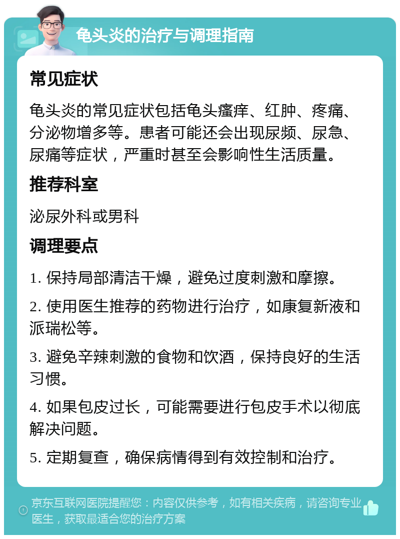 龟头炎的治疗与调理指南 常见症状 龟头炎的常见症状包括龟头瘙痒、红肿、疼痛、分泌物增多等。患者可能还会出现尿频、尿急、尿痛等症状，严重时甚至会影响性生活质量。 推荐科室 泌尿外科或男科 调理要点 1. 保持局部清洁干燥，避免过度刺激和摩擦。 2. 使用医生推荐的药物进行治疗，如康复新液和派瑞松等。 3. 避免辛辣刺激的食物和饮酒，保持良好的生活习惯。 4. 如果包皮过长，可能需要进行包皮手术以彻底解决问题。 5. 定期复查，确保病情得到有效控制和治疗。