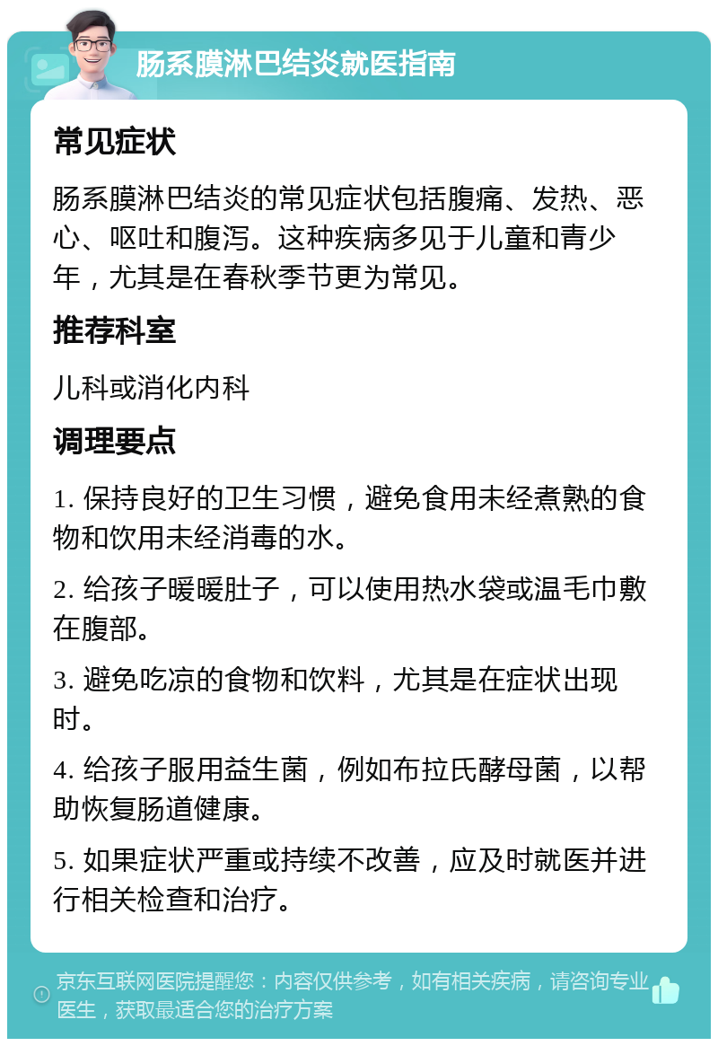 肠系膜淋巴结炎就医指南 常见症状 肠系膜淋巴结炎的常见症状包括腹痛、发热、恶心、呕吐和腹泻。这种疾病多见于儿童和青少年，尤其是在春秋季节更为常见。 推荐科室 儿科或消化内科 调理要点 1. 保持良好的卫生习惯，避免食用未经煮熟的食物和饮用未经消毒的水。 2. 给孩子暖暖肚子，可以使用热水袋或温毛巾敷在腹部。 3. 避免吃凉的食物和饮料，尤其是在症状出现时。 4. 给孩子服用益生菌，例如布拉氏酵母菌，以帮助恢复肠道健康。 5. 如果症状严重或持续不改善，应及时就医并进行相关检查和治疗。