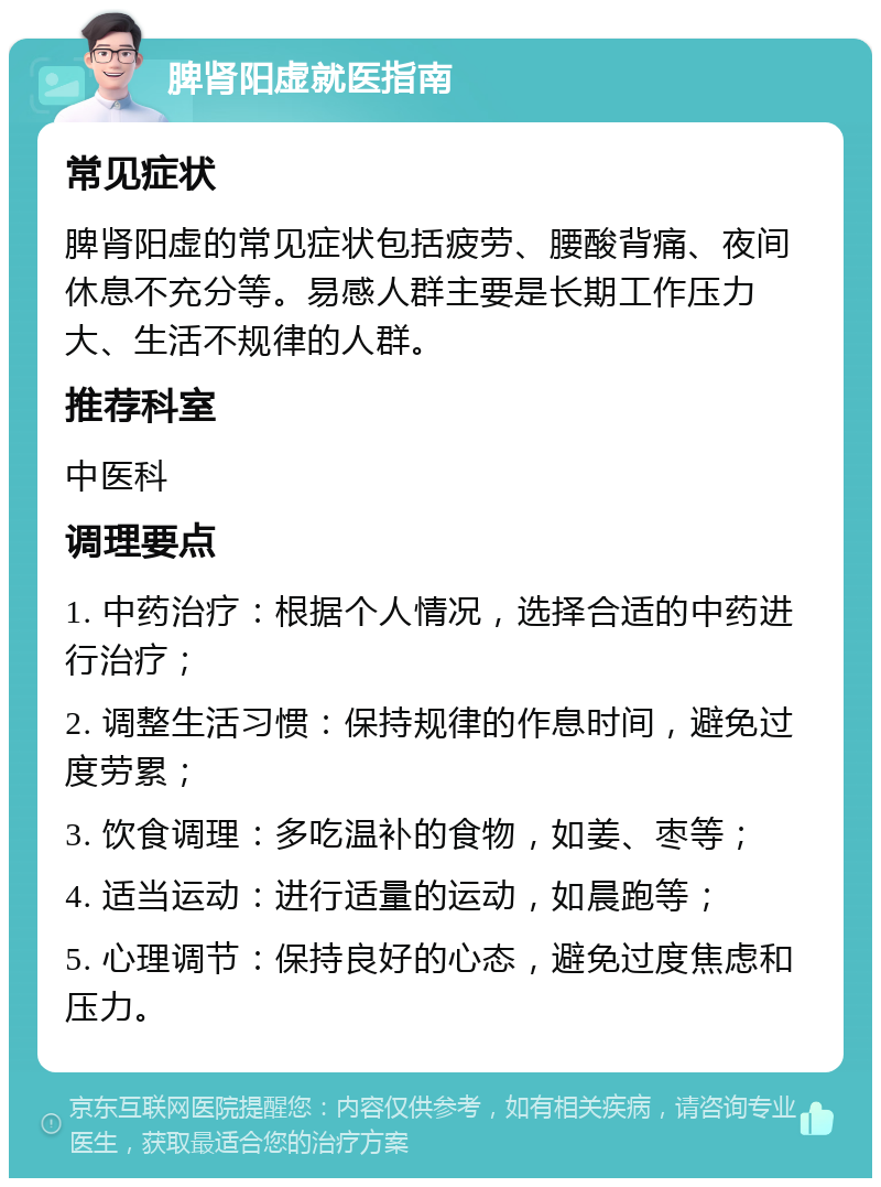 脾肾阳虚就医指南 常见症状 脾肾阳虚的常见症状包括疲劳、腰酸背痛、夜间休息不充分等。易感人群主要是长期工作压力大、生活不规律的人群。 推荐科室 中医科 调理要点 1. 中药治疗：根据个人情况，选择合适的中药进行治疗； 2. 调整生活习惯：保持规律的作息时间，避免过度劳累； 3. 饮食调理：多吃温补的食物，如姜、枣等； 4. 适当运动：进行适量的运动，如晨跑等； 5. 心理调节：保持良好的心态，避免过度焦虑和压力。