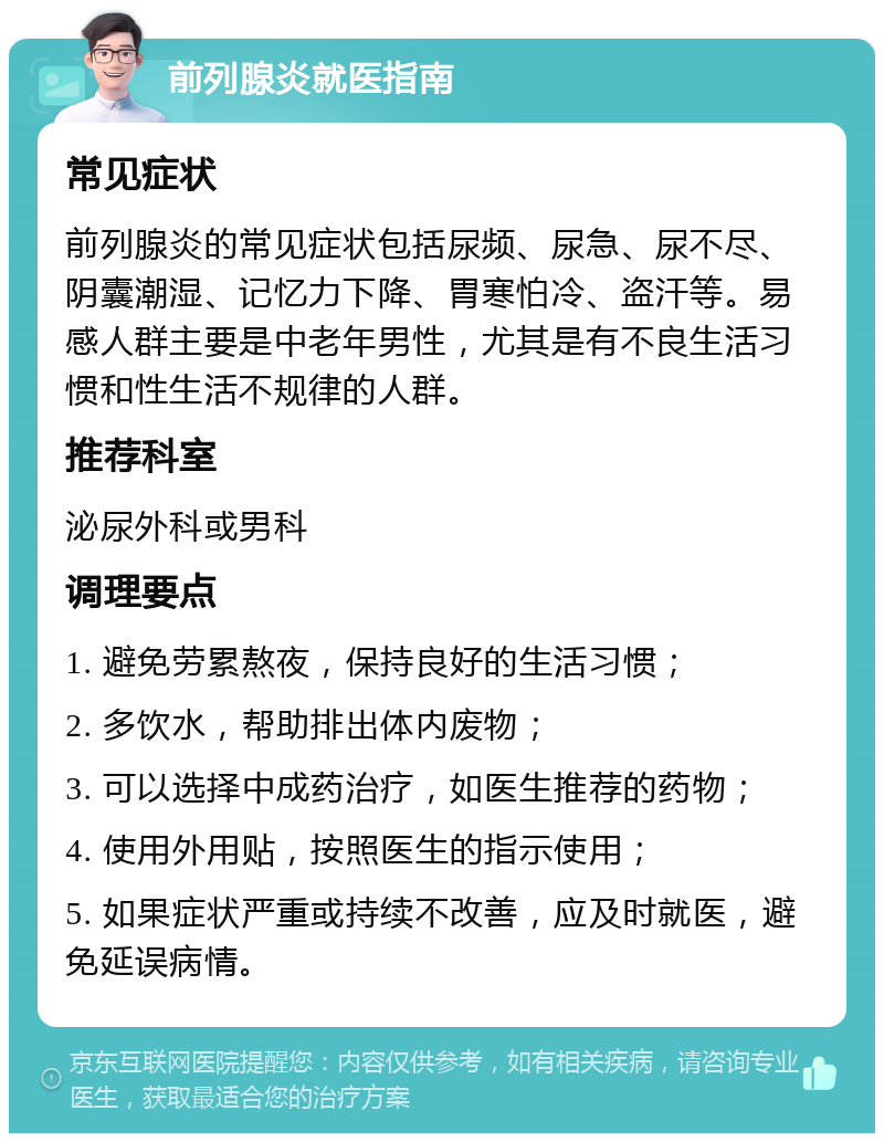 前列腺炎就医指南 常见症状 前列腺炎的常见症状包括尿频、尿急、尿不尽、阴囊潮湿、记忆力下降、胃寒怕冷、盗汗等。易感人群主要是中老年男性，尤其是有不良生活习惯和性生活不规律的人群。 推荐科室 泌尿外科或男科 调理要点 1. 避免劳累熬夜，保持良好的生活习惯； 2. 多饮水，帮助排出体内废物； 3. 可以选择中成药治疗，如医生推荐的药物； 4. 使用外用贴，按照医生的指示使用； 5. 如果症状严重或持续不改善，应及时就医，避免延误病情。