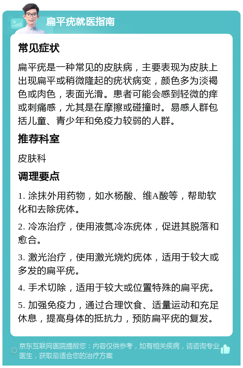 扁平疣就医指南 常见症状 扁平疣是一种常见的皮肤病，主要表现为皮肤上出现扁平或稍微隆起的疣状病变，颜色多为淡褐色或肉色，表面光滑。患者可能会感到轻微的痒或刺痛感，尤其是在摩擦或碰撞时。易感人群包括儿童、青少年和免疫力较弱的人群。 推荐科室 皮肤科 调理要点 1. 涂抹外用药物，如水杨酸、维A酸等，帮助软化和去除疣体。 2. 冷冻治疗，使用液氮冷冻疣体，促进其脱落和愈合。 3. 激光治疗，使用激光烧灼疣体，适用于较大或多发的扁平疣。 4. 手术切除，适用于较大或位置特殊的扁平疣。 5. 加强免疫力，通过合理饮食、适量运动和充足休息，提高身体的抵抗力，预防扁平疣的复发。