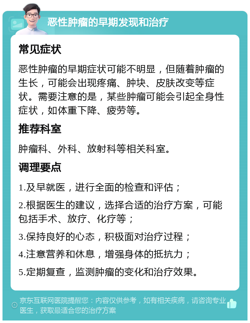 恶性肿瘤的早期发现和治疗 常见症状 恶性肿瘤的早期症状可能不明显，但随着肿瘤的生长，可能会出现疼痛、肿块、皮肤改变等症状。需要注意的是，某些肿瘤可能会引起全身性症状，如体重下降、疲劳等。 推荐科室 肿瘤科、外科、放射科等相关科室。 调理要点 1.及早就医，进行全面的检查和评估； 2.根据医生的建议，选择合适的治疗方案，可能包括手术、放疗、化疗等； 3.保持良好的心态，积极面对治疗过程； 4.注意营养和休息，增强身体的抵抗力； 5.定期复查，监测肿瘤的变化和治疗效果。