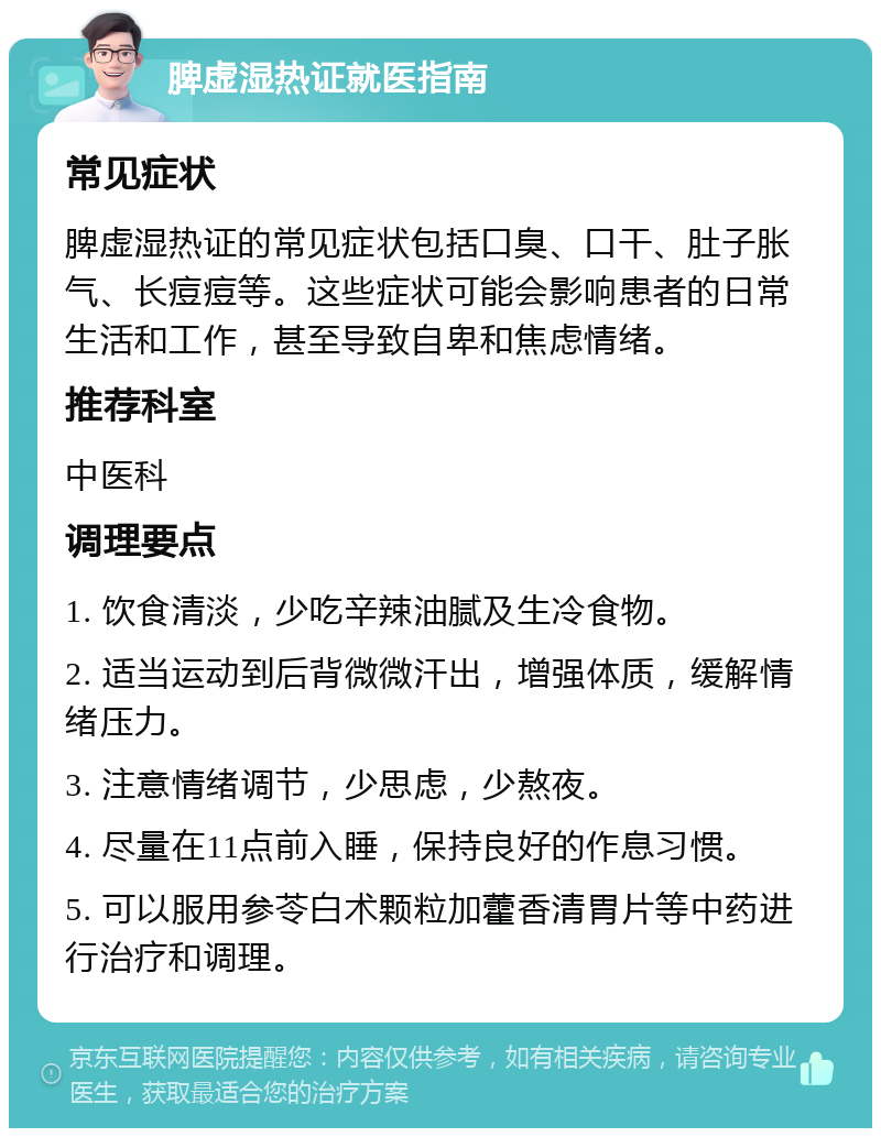 脾虚湿热证就医指南 常见症状 脾虚湿热证的常见症状包括口臭、口干、肚子胀气、长痘痘等。这些症状可能会影响患者的日常生活和工作，甚至导致自卑和焦虑情绪。 推荐科室 中医科 调理要点 1. 饮食清淡，少吃辛辣油腻及生冷食物。 2. 适当运动到后背微微汗出，增强体质，缓解情绪压力。 3. 注意情绪调节，少思虑，少熬夜。 4. 尽量在11点前入睡，保持良好的作息习惯。 5. 可以服用参苓白术颗粒加藿香清胃片等中药进行治疗和调理。