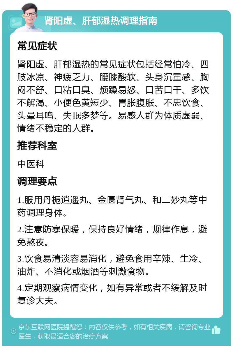 肾阳虚、肝郁湿热调理指南 常见症状 肾阳虚、肝郁湿热的常见症状包括经常怕冷、四肢冰凉、神疲乏力、腰膝酸软、头身沉重感、胸闷不舒、口粘口臭、烦躁易怒、口苦口干、多饮不解渴、小便色黄短少、胃胀腹胀、不思饮食、头晕耳鸣、失眠多梦等。易感人群为体质虚弱、情绪不稳定的人群。 推荐科室 中医科 调理要点 1.服用丹栀逍遥丸、金匮肾气丸、和二妙丸等中药调理身体。 2.注意防寒保暖，保持良好情绪，规律作息，避免熬夜。 3.饮食易清淡容易消化，避免食用辛辣、生冷、油炸、不消化或烟酒等刺激食物。 4.定期观察病情变化，如有异常或者不缓解及时复诊大夫。