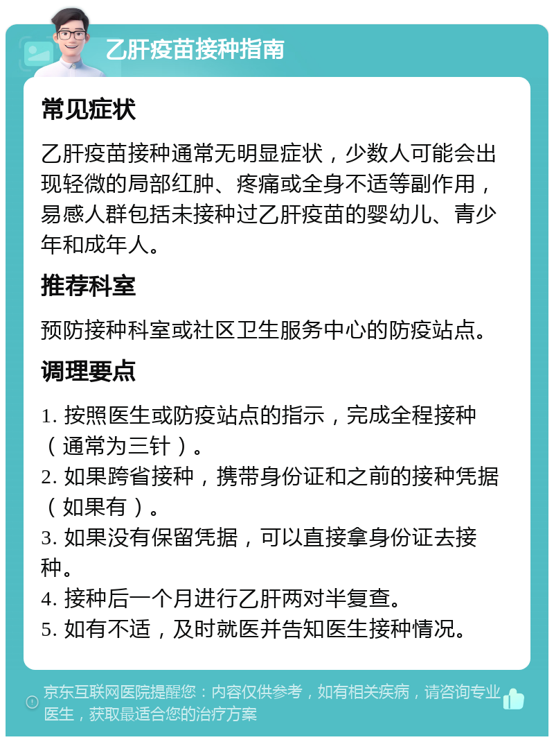 乙肝疫苗接种指南 常见症状 乙肝疫苗接种通常无明显症状，少数人可能会出现轻微的局部红肿、疼痛或全身不适等副作用，易感人群包括未接种过乙肝疫苗的婴幼儿、青少年和成年人。 推荐科室 预防接种科室或社区卫生服务中心的防疫站点。 调理要点 1. 按照医生或防疫站点的指示，完成全程接种（通常为三针）。 2. 如果跨省接种，携带身份证和之前的接种凭据（如果有）。 3. 如果没有保留凭据，可以直接拿身份证去接种。 4. 接种后一个月进行乙肝两对半复查。 5. 如有不适，及时就医并告知医生接种情况。