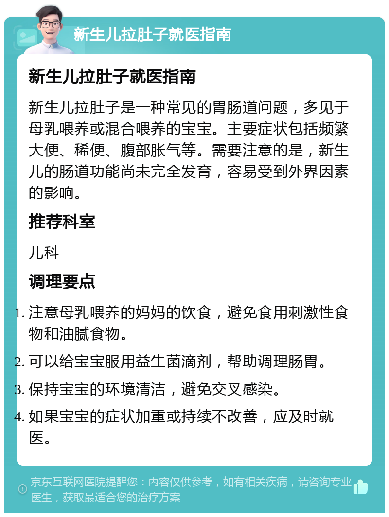 新生儿拉肚子就医指南 新生儿拉肚子就医指南 新生儿拉肚子是一种常见的胃肠道问题，多见于母乳喂养或混合喂养的宝宝。主要症状包括频繁大便、稀便、腹部胀气等。需要注意的是，新生儿的肠道功能尚未完全发育，容易受到外界因素的影响。 推荐科室 儿科 调理要点 注意母乳喂养的妈妈的饮食，避免食用刺激性食物和油腻食物。 可以给宝宝服用益生菌滴剂，帮助调理肠胃。 保持宝宝的环境清洁，避免交叉感染。 如果宝宝的症状加重或持续不改善，应及时就医。