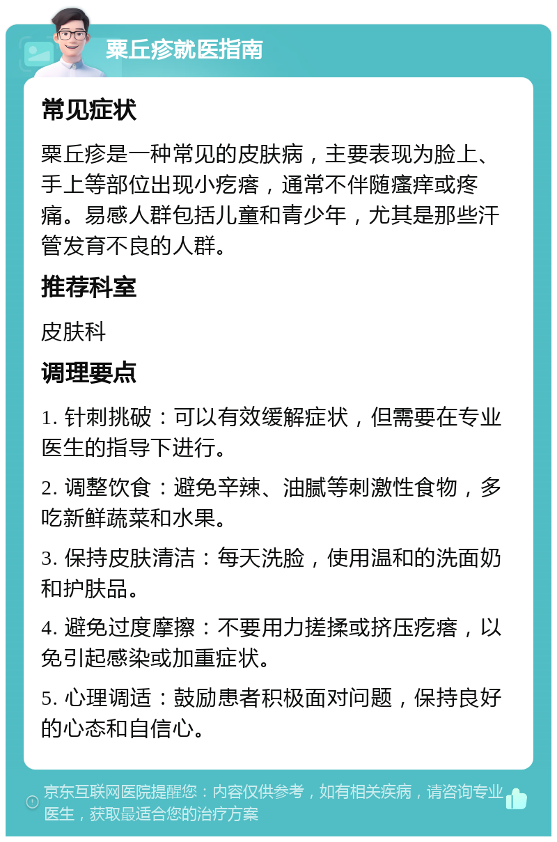 粟丘疹就医指南 常见症状 粟丘疹是一种常见的皮肤病，主要表现为脸上、手上等部位出现小疙瘩，通常不伴随瘙痒或疼痛。易感人群包括儿童和青少年，尤其是那些汗管发育不良的人群。 推荐科室 皮肤科 调理要点 1. 针刺挑破：可以有效缓解症状，但需要在专业医生的指导下进行。 2. 调整饮食：避免辛辣、油腻等刺激性食物，多吃新鲜蔬菜和水果。 3. 保持皮肤清洁：每天洗脸，使用温和的洗面奶和护肤品。 4. 避免过度摩擦：不要用力搓揉或挤压疙瘩，以免引起感染或加重症状。 5. 心理调适：鼓励患者积极面对问题，保持良好的心态和自信心。