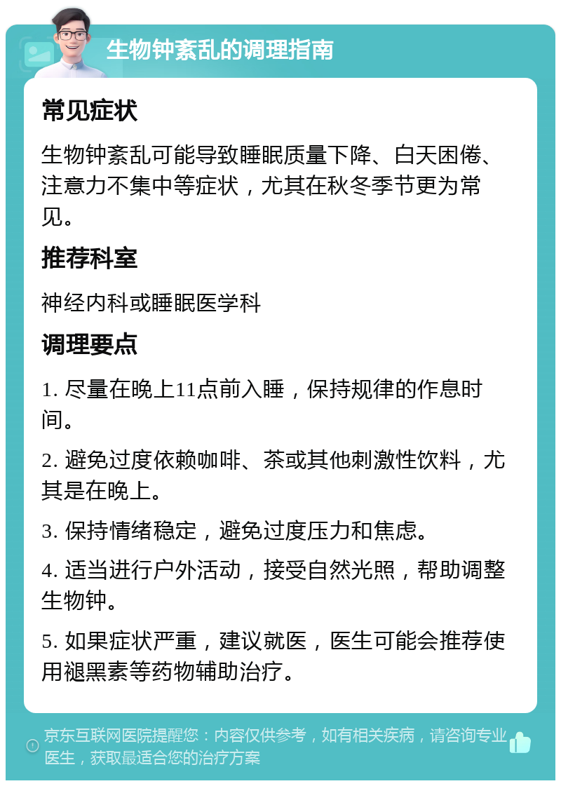 生物钟紊乱的调理指南 常见症状 生物钟紊乱可能导致睡眠质量下降、白天困倦、注意力不集中等症状，尤其在秋冬季节更为常见。 推荐科室 神经内科或睡眠医学科 调理要点 1. 尽量在晚上11点前入睡，保持规律的作息时间。 2. 避免过度依赖咖啡、茶或其他刺激性饮料，尤其是在晚上。 3. 保持情绪稳定，避免过度压力和焦虑。 4. 适当进行户外活动，接受自然光照，帮助调整生物钟。 5. 如果症状严重，建议就医，医生可能会推荐使用褪黑素等药物辅助治疗。